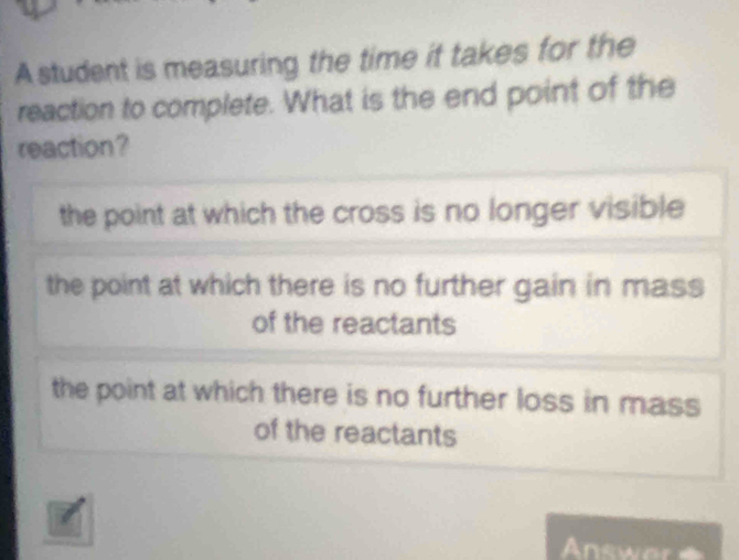 A student is measuring the time it takes for the
reaction to complete. What is the end point of the
reaction?
the point at which the cross is no longer visible
the point at which there is no further gain in mass
of the reactants
the point at which there is no further loss in mass
of the reactants