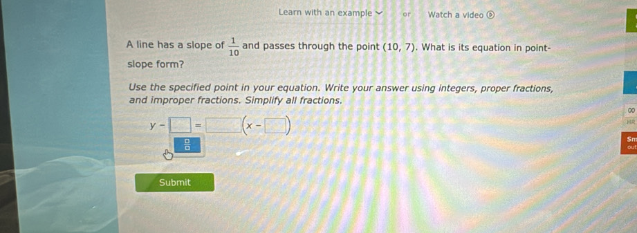 Learn with an example or Watch a video  e) 
A line has a slope of  1/10  and passes through the point (10,7). What is its equation in point- 
slope form? 
Use the specified point in your equation. Write your answer using integers, proper fractions, 
and improper fractions. Simplify all fractions. 
00
y-□ =□ (x-□ )
HR 
Sn
 1/8  ou! 
Submit