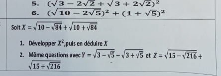 (sqrt(3)-2sqrt(2)+sqrt(3)+2sqrt(2))^2
6. (sqrt(10-2sqrt 5))^2+(1+sqrt(5))^2
Soit X=sqrt(10-sqrt 84)+sqrt(10+sqrt 84)
1. Développer X^2 ,puis en déduire X
2. Même questions avec Y=sqrt(3-sqrt 5)-sqrt(3+sqrt 5) et Z=sqrt(15-sqrt 216)+
sqrt(15+sqrt 216)