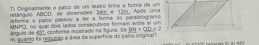 Originalmente o palco de um teatro tinha a forma de um 
retângulo ABCD, de dimensões 34m e 12m. Após uma 
reforma o palco passou a ter a forma do paralelogramo
MNPQ, no qual dois lados consecutivos formam entre si um 
ângulo de _ 45° conforme mostrado na figura. Se _ BN=_ QD=2
m, quanto foi reduzido a área da superfície do palco original? 
5) 43200 nessoas 6) a) 480