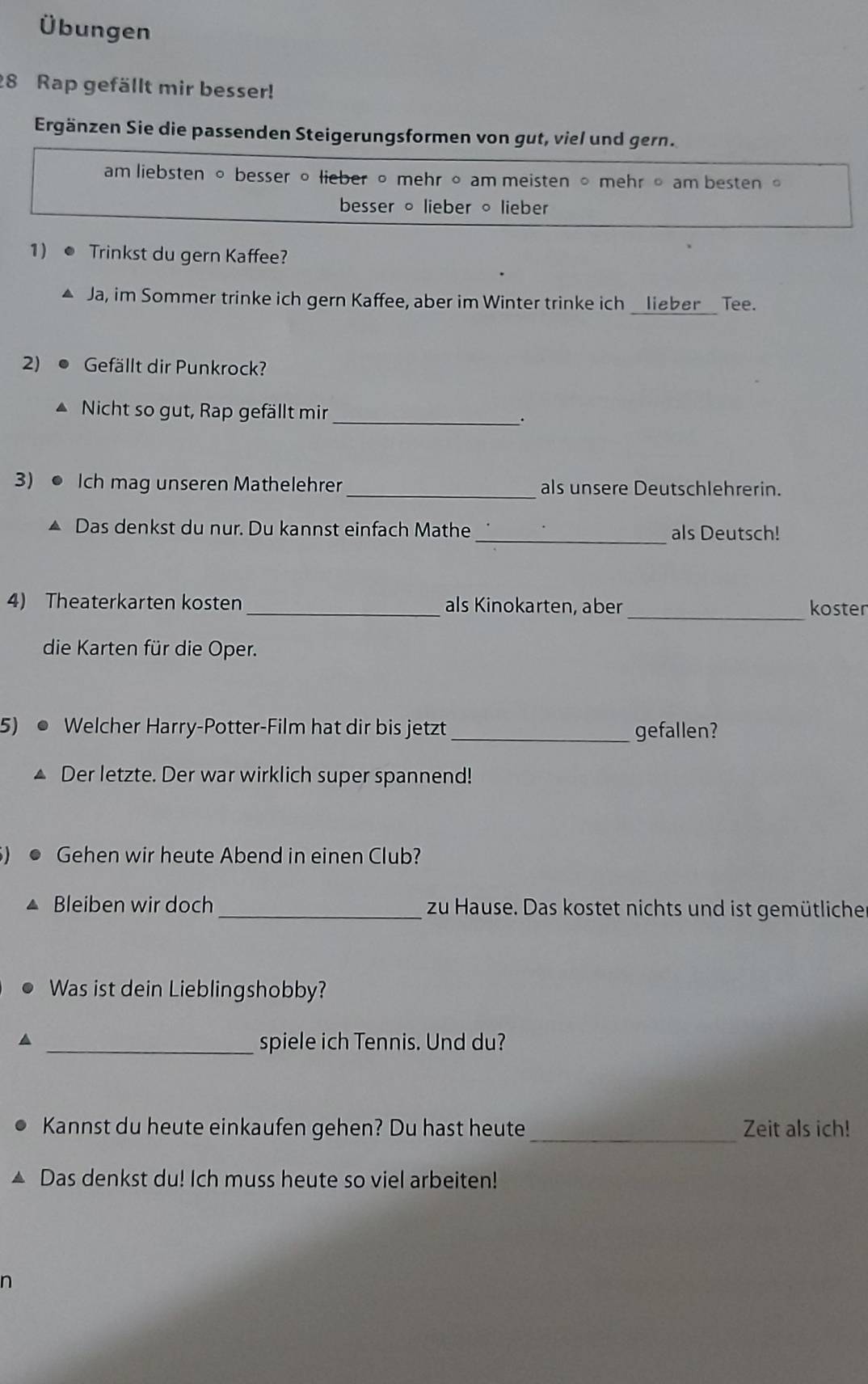 Übungen
28 Rap gefällt mir besser!
Ergänzen Sie die passenden Steigerungsformen von gut, viel und gern.
am liebsten 。 besser 。 lieber 。 mehr 。 am meisten 。 mehr 。 am besten 。
besser 。 lieber 。 lieber
1)● Trinkst du gern Kaffee?
▲ Ja, im Sommer trinke ich gern Kaffee, aber im Winter trinke ich __lieber__ Tee.
2) ● Gefällt dir Punkrock?
▲ Nicht so gut, Rap gefällt mir_
.
3) ● Ich mag unseren Mathelehrer _als unsere Deutschlehrerin.
▲ Das denkst du nur. Du kannst einfach Mathe _als Deutsch!
4) Theaterkarten kosten _als Kinokarten, aber_ koster
die Karten für die Oper.
5) ● Welcher Harry-Potter-Film hat dir bis jetzt _gefallen?
Der letzte. Der war wirklich super spannend!
Gehen wir heute Abend in einen Club?
Bleiben wir doch _zu Hause. Das kostet nichts und ist gemütliche
Was ist dein Lieblingshobby?
_spiele ich Tennis. Und du?
Kannst du heute einkaufen gehen? Du hast heute _Zeit als ich!
Das denkst du! Ich muss heute so viel arbeiten!
n