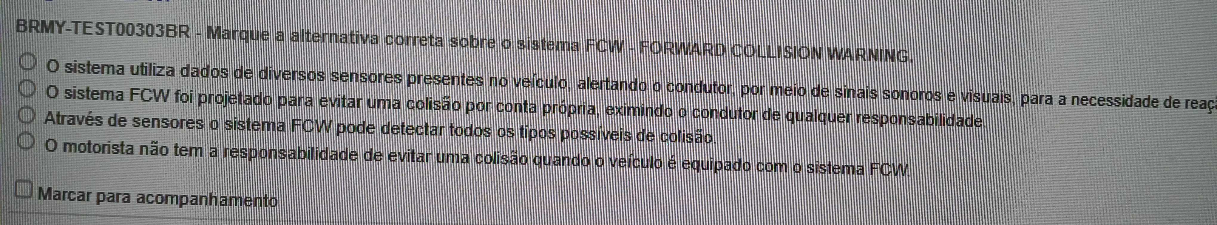 BRMY-TEST00303BR - Marque a alternativa correta sobre o sistema FCW - FORWARD COLLISION WARNING. 
O sistema utiliza dados de diversos sensores presentes no veículo, alertando o condutor, por meio de sinais sonoros e visuais, para a necessidade de reaç 
O sistema FCW foi projetado para evitar uma colisão por conta própria, eximindo o condutor de qualquer responsabilidade. 
Através de sensores o sistema FCW pode detectar todos os tipos possíveis de colisão. 
O motorista não tem a responsabilidade de evitar uma colisão quando o veículo é equipado com o sistema FCW. 
Marcar para acompanhamento