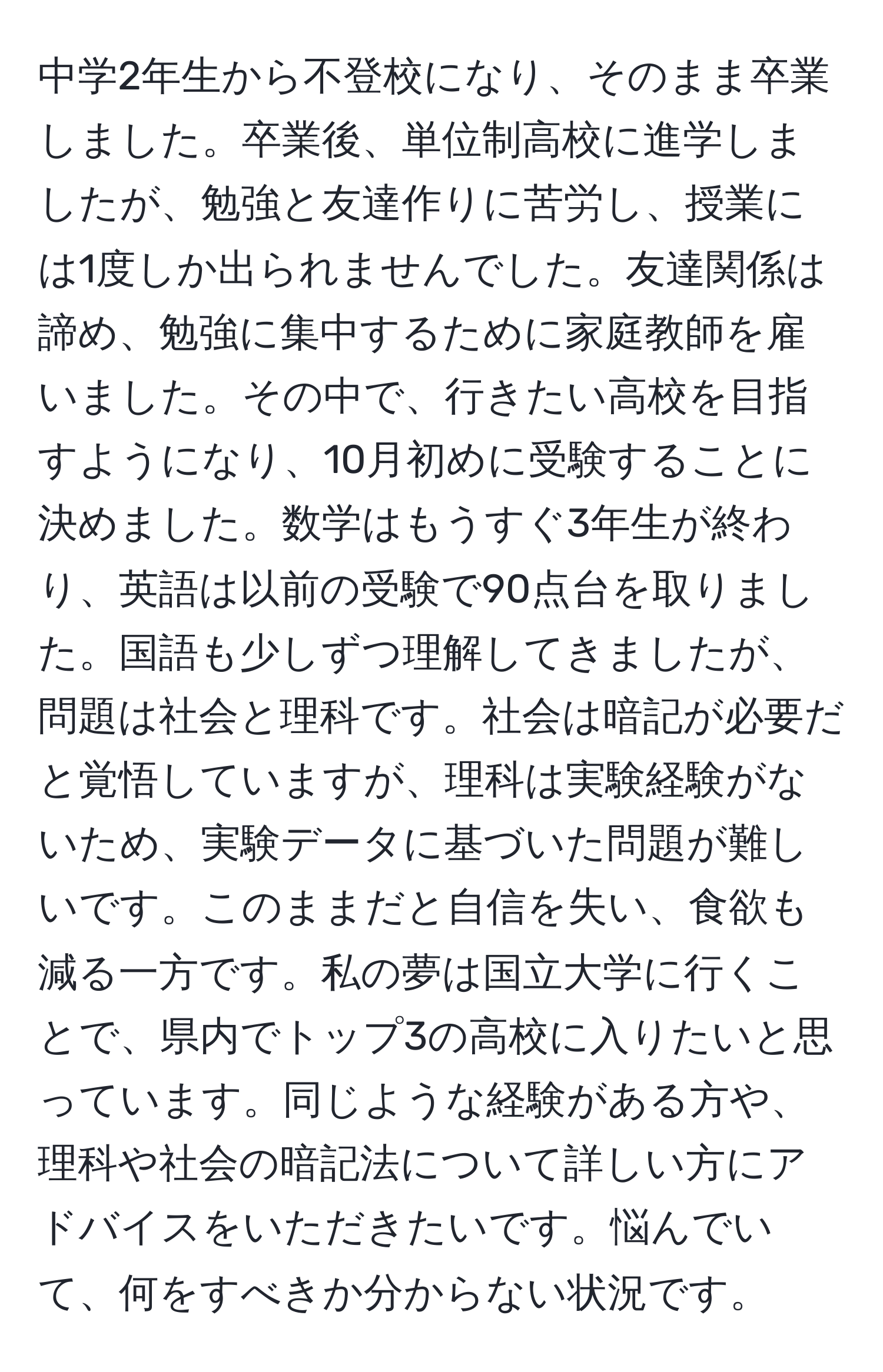 中学2年生から不登校になり、そのまま卒業しました。卒業後、単位制高校に進学しましたが、勉強と友達作りに苦労し、授業には1度しか出られませんでした。友達関係は諦め、勉強に集中するために家庭教師を雇いました。その中で、行きたい高校を目指すようになり、10月初めに受験することに決めました。数学はもうすぐ3年生が終わり、英語は以前の受験で90点台を取りました。国語も少しずつ理解してきましたが、問題は社会と理科です。社会は暗記が必要だと覚悟していますが、理科は実験経験がないため、実験データに基づいた問題が難しいです。このままだと自信を失い、食欲も減る一方です。私の夢は国立大学に行くことで、県内でトップ3の高校に入りたいと思っています。同じような経験がある方や、理科や社会の暗記法について詳しい方にアドバイスをいただきたいです。悩んでいて、何をすべきか分からない状況です。