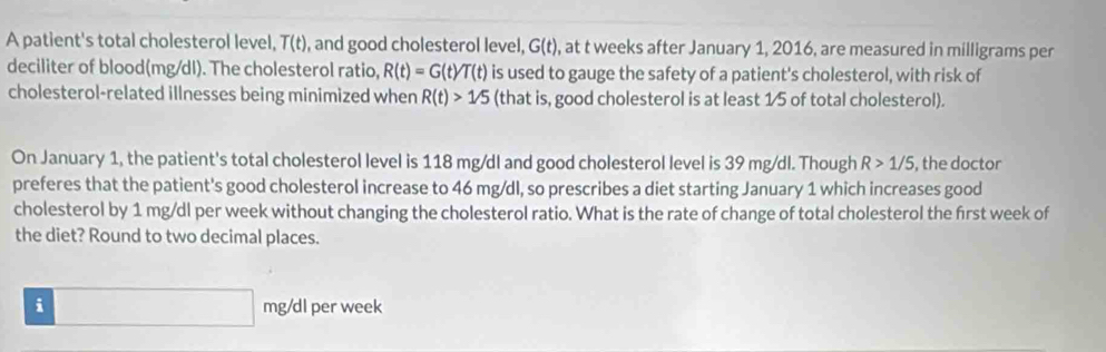 A patient's total cholesterol level, T(t) , and good cholesterol level, G(t) , at t weeks after January 1, 2016, are measured in milligrams per 
deciliter of blood(mg/dI). The cholesterol ratio, R(t)=G(t)T(t) is used to gauge the safety of a patient's cholesterol, with risk of 
cholesterol-related illnesses being minimized when R(t)>1/5 (that is, good cholesterol is at least 1/5 of total cholesterol). 
On January 1, the patient's total cholesterol level is 118 mg/dl and good cholesterol level is 39 mg/dl. Though R>1/5 , the doctor 
preferes that the patient's good cholesterol increase to 46 mg/dl, so prescribes a diet starting January 1 which increases good 
cholesterol by 1 mg/dl per week without changing the cholesterol ratio. What is the rate of change of total cholesterol the first week of 
the diet? Round to two decimal places.
i□ mg/dl per week