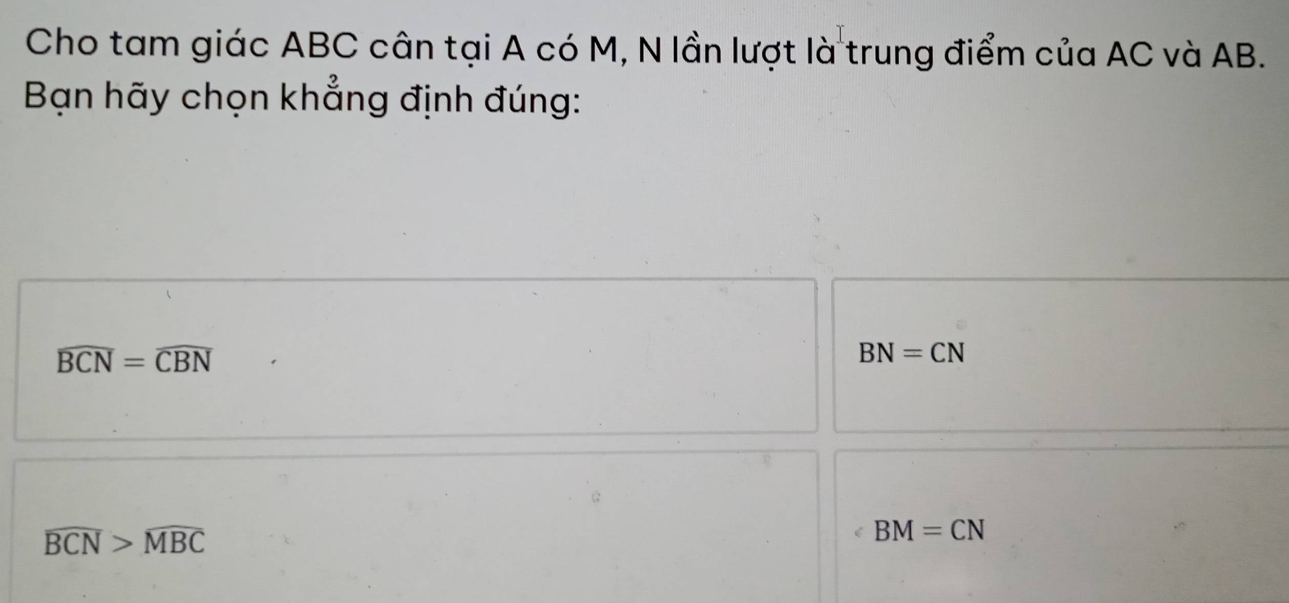 Cho tam giác ABC cân tại A có M, N lần lượt là trung điểm của AC và AB.
Bạn hãy chọn khẳng định đúng:
widehat BCN=widehat CBN
BN=CN
overline BCN>widehat MBC
BM=CN