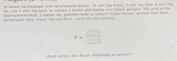 In einem Kartenstapel sind verschiedene Karten, 10 vom Typ Kreuz, 3 vom Typ Herz, 9 vom Typ 
Pik und 3 vom Typ Karo. Es werden 2 Karten gleichzeitig vom Stapel gezogen. Wie groß ist die 
Wahrscheinlichkeit, 2 Karten der gleichen Farbe zu ziehen? (Unter Farben versteht man beim 
Kartenspiel Herz, Kreuz, Pig und Karo - nicht rot und schwarz)
P= □ /□  
(Denk daran, den Bruch vollständig zu kürzen!)