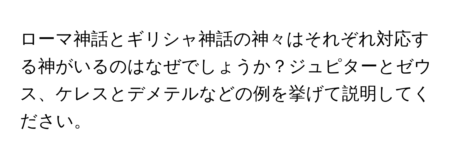 ローマ神話とギリシャ神話の神々はそれぞれ対応する神がいるのはなぜでしょうか？ジュピターとゼウス、ケレスとデメテルなどの例を挙げて説明してください。