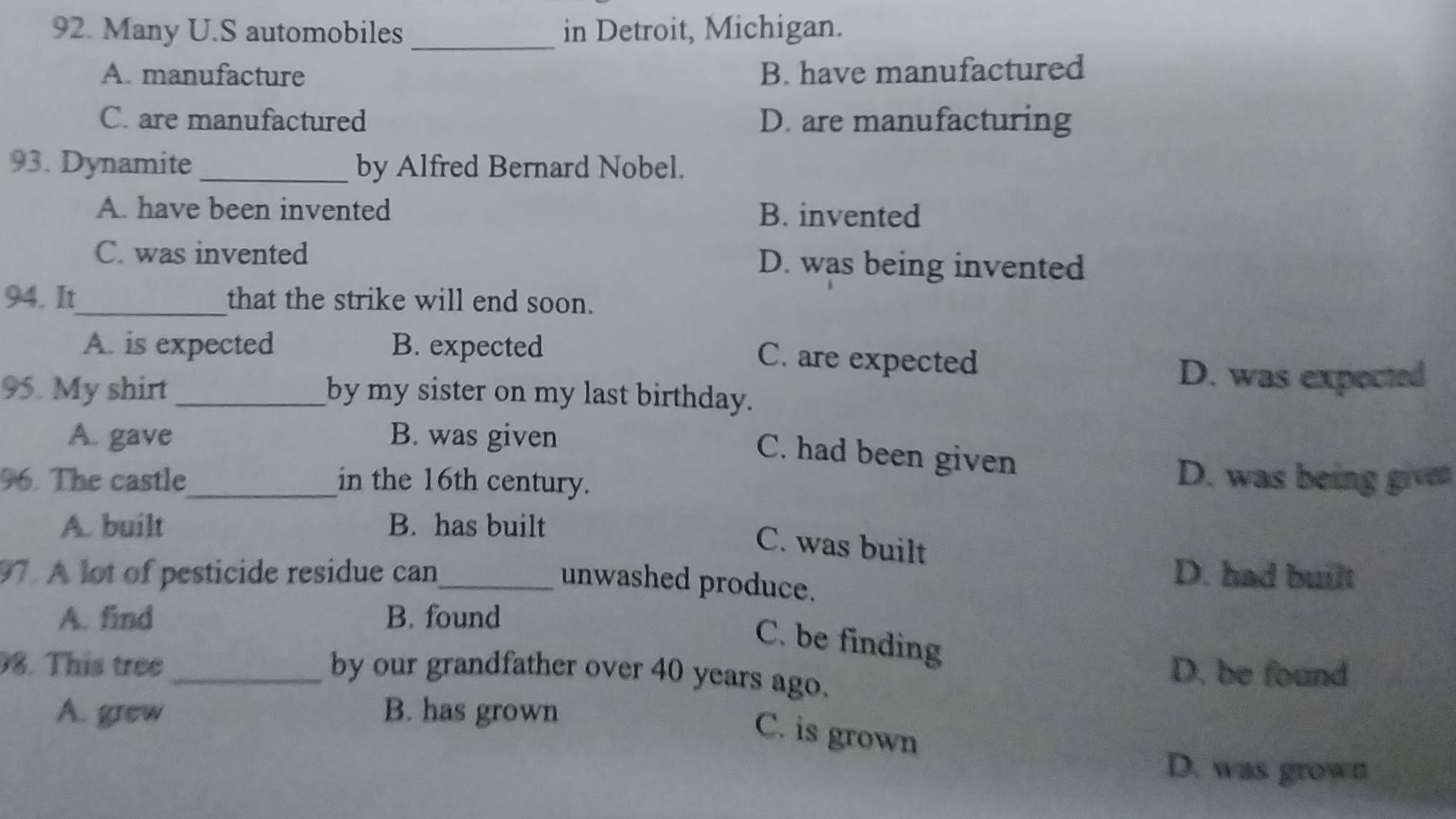 Many U.S automobiles _in Detroit, Michigan.
A. manufacture B. have manufactured
C. are manufactured D. are manufacturing
93. Dynamite _by Alfred Bernard Nobel.
A. have been invented B. invented
C. was invented D. was being invented
94. It_ that the strike will end soon.
A. is expected B. expected
C. are expected
D. was expected
95. My shirt _by my sister on my last birthday.
A. gave B. was given
C. had been given
96. The castle_ in the 16th century.
D. was being given
A. built B. has built
C. was built
97. A lot of pesticide residue can_ D. had built
unwashed produce.
A. find B. found
C. be finding
8. This tree _D. be found
by our grandfather over 40 years ago.
A. grew B. has grown
C. is grown
D. was grown