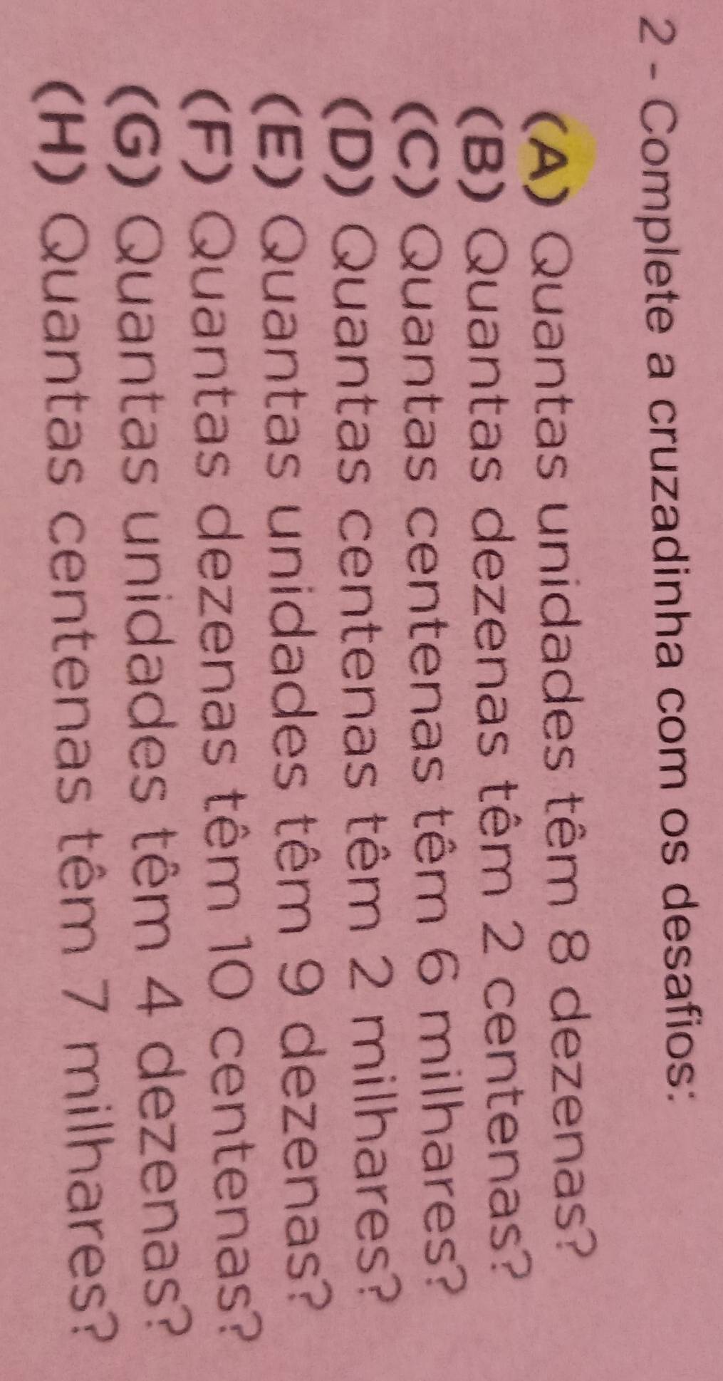 Complete a cruzadinha com os desafios: 
(A) Quantas unidades têm 8 dezenas? 
(B) Quantas dezenas têm 2 centenas? 
(C) Quantas centenas têm 6 milhares? 
(D) Quantas centenas têm 2 milhares? 
(E) Quantas unidades têm 9 dezenas? 
(F) Quantas dezenas têm 10 centenas? 
(G) Quantas unidades têm 4 dezenas? 
(H) Quantas centenas têm 7 milhares?