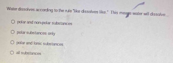 Water dissolves according to the rule "like dissolves like." This means water will dissolve,
polar and non-polar substances
polar substances only
polar and Ionic substances
all substances