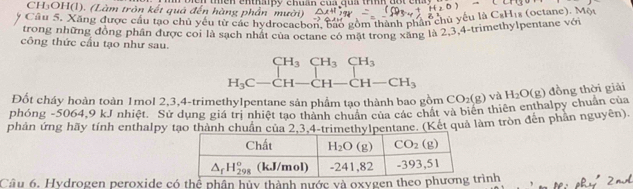 CH₃OH(1). (Làm trôn kết quả đến hàng 1 n thền enthaipy chuần cua qua trính đột en
Cầu 5. Xãng được cầu tạo chủ yếu từ các hydrocaebon, bao gồm thành phần chủ yếu là Cal His (octane). Một
trong những đồng phân được coi là sạch nhật của octane có mất trong xãng là 2,3,4-trimethylpentane với
công thức cầu tạo như sau.
beginarrayr CH_3CH_3CH_3 H_3C-CH-CH-CH_3endarray
Đốt cháy hoàn toàn 1mol 2,3,4-trimethylpentane sản phẩm tạo thành bao gồm CO_2(g) và
phóng -5064,9 kJ nhiệt. Sử dụng giá trị nhiệt tạo thầnum tạo thành Đác chất và biên thiên enthalpy chuẩn của H_2O(g) đồng thời giải
phân ứng hãy tính enthalpy tạo thành chuân của 2,3,4-pentane. (Kết quả làm tròn đến phần nguyên).
Câu 6, Hydrogen peroxide có thể phân hủy thành nước và oxygen theo phươngtrình