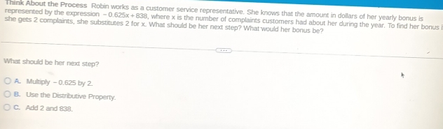 Think About the Process Robin works as a customer service representative. She knows that the amount in dollars of her yearly bonus is
represented by the expression -0.625x+838
she gets 2 complaints, she substitutes 2 for x. What should be her next step? What would her bonus be? , where x is the number of complaints customers had about her during the year. To find her bonus
What should be her next step?
A. Multiply - 0.625 by 2.
B. Use the Distributive Property.
C. Add 2 and 838.