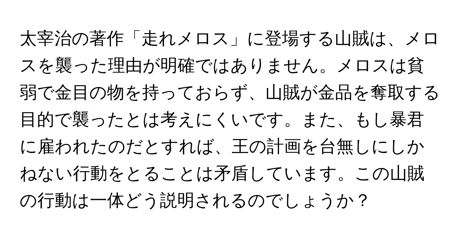 太宰治の著作「走れメロス」に登場する山賊は、メロスを襲った理由が明確ではありません。メロスは貧弱で金目の物を持っておらず、山賊が金品を奪取する目的で襲ったとは考えにくいです。また、もし暴君に雇われたのだとすれば、王の計画を台無しにしかねない行動をとることは矛盾しています。この山賊の行動は一体どう説明されるのでしょうか？