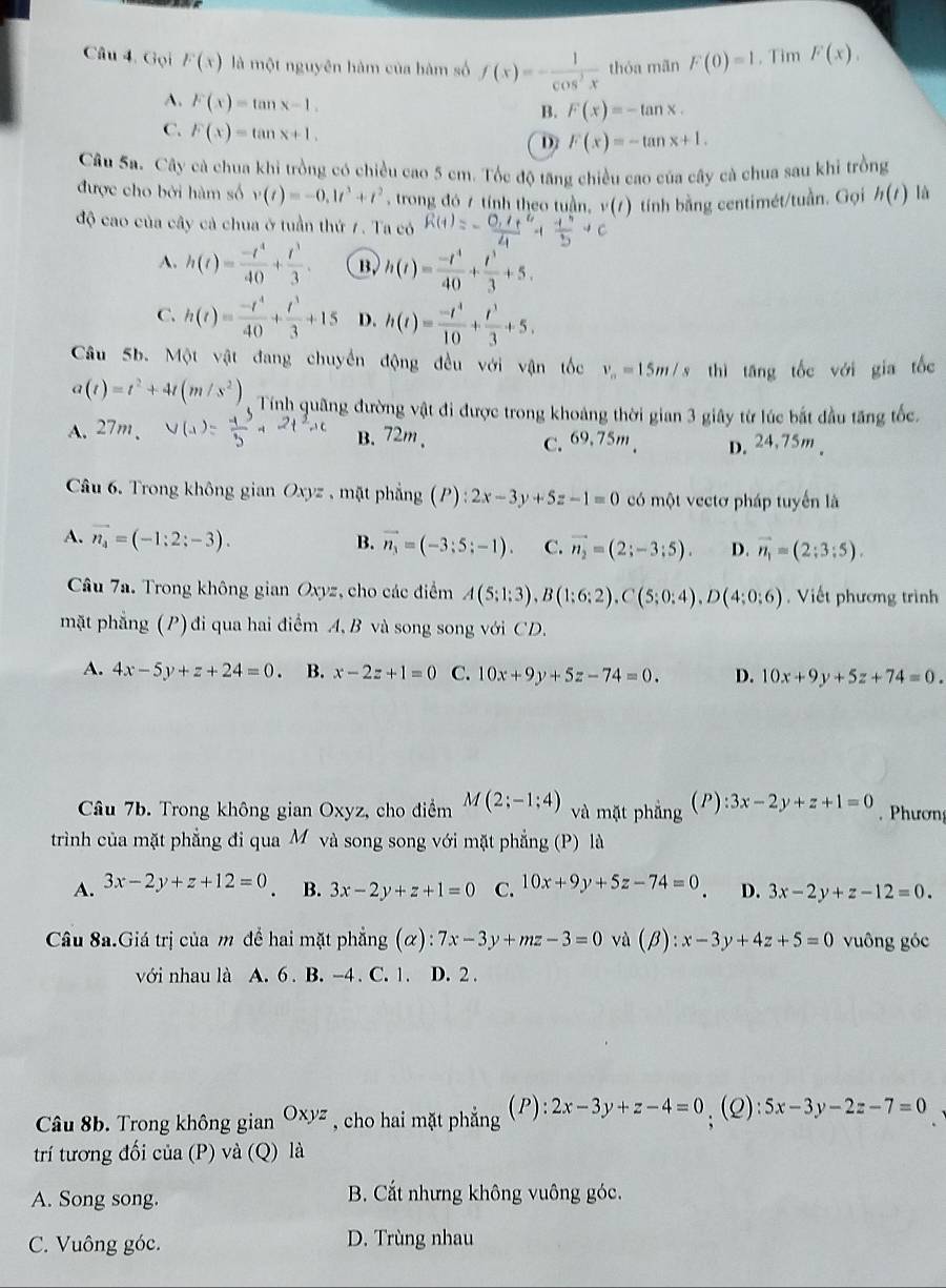 Gọi F(x) là một nguyên hàm của hàm số f(x)=- 1/cos^2x  thóa mãn F(0)=1. Tim F(x),
A. F(x)=tan x-1.
B. F(x)=-tan x.
C. F(x)=tan x+1.
D F(x)=-tan x+1.
Câu Sa. Cây cà chua khi trồng có chiều cao 5 cm. Tốc độ tăng chiều cao của cây cà chua sau khi trồng
được cho bởi hàm số v(t)=-0.1t^3+t^2 , trong đó 7 tính theo tuần, 1 tính bằng centimét/tuần. Gọi h(t) là
độ cao của cây cả chua ở tuần thứ 7. Ta có
A. h(t)= (-t^4)/40 + t^3/3 . B. h(t)= (-t^4)/40 + t^3/3 +5.
C. h(t)= (-t^4)/40 + t^3/3 +15 D. h(t)= (-t^4)/10 + t^3/3 +5.
Câu 5b. Một vật đang chuyển động đều với vận tốc v_n=15m/s thì tāng tốc với gia tốc
a(t)=t^2+4t(m/s^2) Tính quãng đường vật đi được trong khoảng thời gian 3 giây từ lúc bắt đầu tăng tốc.
A. 27m、 B. 72m、 C. 69.75m、 D.24.75m .
Câu 6. Trong không gian Oxyz , mặt phẳng (P :2x-3y+5z-1=0 có một vectơ pháp tuyển là
A. vector n_4=(-1:2;-3). B. vector n_3=(-3;5;-1). C. vector n_2=(2;-3;5). D. vector n_1=(2;3;5).
Câu 7a. Trong không gian Oxyz, cho các điểm A(5;1;3),B(1;6;2),C(5;0;4),D(4;0;6). Viết phương trình
mặt phẳng (P) đi qua hai điểm A, B và song song với CD.
A. 4x-5y+z+24=0. B. x-2z+1=0 C. 10x+9y+5z-74=0. D. 10x+9y+5z+74=0.
Câu 7b. Trong không gian Oxyz, cho điểm M(2;-1;4) và mặt phẳng (P):3x-2y+z+1=0.  Phươn
trình của mặt phẳng đi qua M và song song với mặt phẳng (P) là
A. 3x-2y+z+12=0. B. 3x-2y+z+1=0 C. 10x+9y+5z-74=0 D. 3x-2y+z-12=0.
Câu 8a.Giá trị của m để hai mặt phẳng (α): 7x-3y+mz-3=0 và (beta ):x-3y+4z+5=0 vuông góc
với nhau là A. 6 . B. -4 . C. 1. D. 2 .
Câu 8b. Trong không gian Oxyz , cho hai mặt phẳng (P): 2x-3y+z-4=0.(2): 5x-3y-2z-7=0
trí tương đối của (P) và (Q) là
A. Song song. B. Cắt nhưng không vuông góc.
C. Vuông góc. D. Trùng nhau