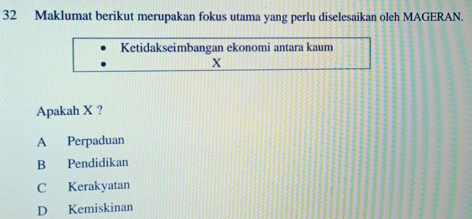 Maklumat berikut merupakan fokus utama yang perlu diselesaikan oleh MAGERAN.
Ketidakseimbangan ekonomi antara kaum
X
Apakah X ?
A Perpaduan
B Pendidikan
C Kerakyatan
D Kemiskinan