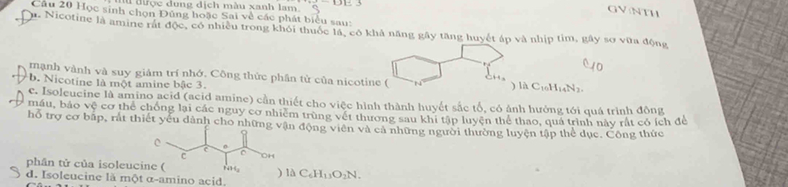 được dung dịch màu xanh lam. 
GVNTH 
Câu 20 Học sinh chọn Đủng hoặc Sai về các phát biểu sau: 
u. Nicotine là amine rát độc, có nhiều trong khỏi thuốc lá, có khả năng gây tăng huyết áp và nhịp tim, gây sơ vữa động 
mạnh vành và suy giảm trí nhớ. Công thức phần tử của nicotine ( 
C 
b. Nicotine là một amine bậc 3. ) là C_10H_14N_2. 
c. Isoleucine là amino acid (acid amine) cần thiết cho việc hình thành huyết sắc tổ, có ảnh hưởng tới quá trình đồng 
máu, bảo vệ cơ thể chống lại các nguy cơ nhiêm trùng vết thương sau khi tập luyện thể thao, quả trình này rất có ích để 
hỗ trợ cơ bấp, rất thiết yếu dành cho nhữngn động viên và cả những người thường luyện tập thể dục. Công thức 
phân tử của isoleuci) là C_6H_13O_2N. 
d. Isoleucine là một α -amino acid.