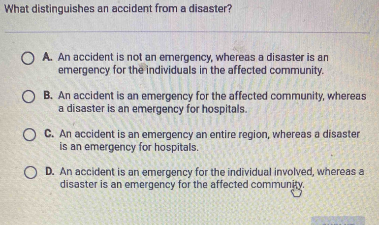 What distinguishes an accident from a disaster?
A. An accident is not an emergency, whereas a disaster is an
emergency for the individuals in the affected community.
B. An accident is an emergency for the affected community, whereas
a disaster is an emergency for hospitals.
C. An accident is an emergency an entire region, whereas a disaster
is an emergency for hospitals.
D. An accident is an emergency for the individual involved, whereas a
disaster is an emergency for the affected community.