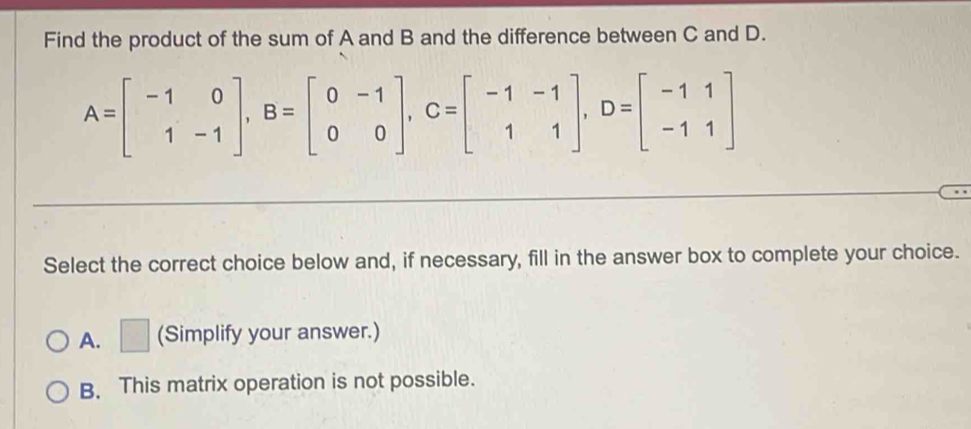 Find the product of the sum of A and B and the difference between C and D.
A=beginbmatrix -1&0 1&-1endbmatrix , B=beginbmatrix 0&-1 0&0endbmatrix , C=beginbmatrix -1&-1 1&1endbmatrix , D=beginbmatrix -1&1 -1&1endbmatrix
Select the correct choice below and, if necessary, fill in the answer box to complete your choice.
A. □ (Simplify your answer.)
B. This matrix operation is not possible.