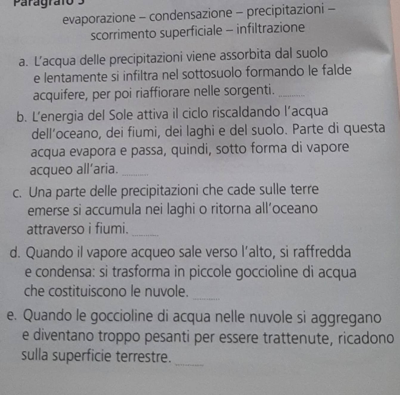 Paragrafo 
evaporazione - condensazione - precipitazioni - 
scorrimento superficiale - infiltrazione 
a. L’acqua delle precipitazioni viene assorbita dal suolo 
e lentamente si infiltra nel sottosuolo formando le falde 
acquifere, per poi riaffiorare nelle sorgenti._ 
b. L’energia del Sole attiva il ciclo riscaldando l’acqua 
dell’oceano, dei fiumi, dei laghi e del suolo. Parte di questa 
acqua evapora e passa, quindi, sotto forma di vapore 
acqueo all’aria._ 
c. Una parte delle precipitazioni che cade sulle terre 
emerse si accumula nei laghi o ritorna all’oceano 
attraverso i fiumi._ 
d. Quando il vapore acqueo sale verso l’alto, si raffredda 
e condensa: si trasforma in piccole goccioline di acqua 
che costituiscono le nuvole._ 
e. Quando le goccioline di acqua nelle nuvole si aggregano 
e diventano troppo pesanti per essere trattenute, ricadono 
sulla superficie terrestre._