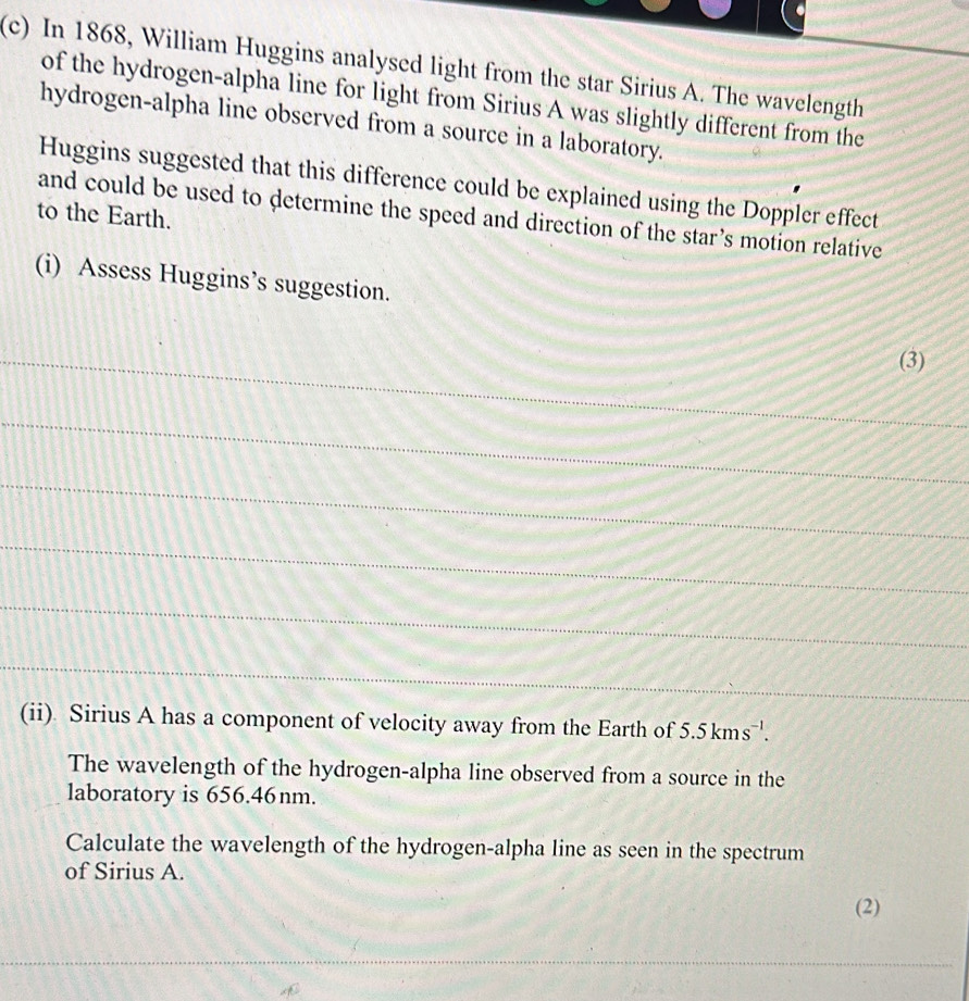 In 1868, William Huggins analysed light from the star Sirius A. The wavelength 
of the hydrogen-alpha line for light from Sirius A was slightly different from the 
hydrogen-alpha line observed from a source in a laboratory. 
Huggins suggested that this difference could be explained using the Doppler effect 
to the Earth. 
and could be used to determine the speed and direction of the star’s motion relative 
(i) Assess Huggins’s suggestion. 
_(3) 
_ 
_ 
_ 
_ 
_ 
(ii) Sirius A has a component of velocity away from the Earth of 5.5kms^(-1). 
The wavelength of the hydrogen-alpha line observed from a source in the 
laboratory is 656.46nm. 
Calculate the wavelength of the hydrogen-alpha line as seen in the spectrum 
of Sirius A. 
(2) 
_ 
_ 
_ 
_