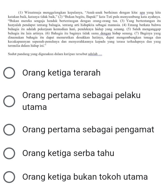 (1) Wiraatmaja menggelengkan kepalanya, “Anak-anak berlainan dengan kita: apa yang kita
katakan baik, katanya tidak baik,” (2) “Bukan begitu, Bapak!” kata Tuti pula menyambung kata ayahnya.
“Bukan mereka sengaja hendak bertentangan dengan orang-orang tua. (3) Yang bertentangan itu
hanyalah pendapat tentang bahagia, tentang arti hidupkita sebagai manusia. (4) Emang berkata bahwa
bahagia itu adalah pekerjaan kemudian hari, pendeknya hidup yang senang. (5) Saleh menganggap
bahagia itu lain artinya. (6) Bahagia itu baginya tidak sama dengan hidup senang. (7) Baginya yang
dinamakan bahagia itu dapat menurutkan desakkan hatinya, dapat mengembangkan tenaga dan
kecakapannyan sepenuh-penuhnya dan menyerahkannya kepada yang terasa terhadapnya dan yang
termulia dalam hidup ini.”
Sudut pandang yang digunakan dalam kutipan tersebut adalah ....
Orang ketiga terarah
Orang pertama sebagai pelaku
utama
Orang pertama sebagai pengamat
Orang ketiga serba tahu
Orang ketiga bukan tokoh utama