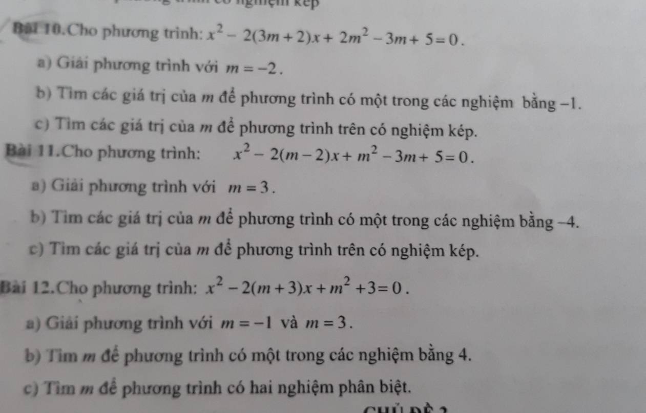 Bài 10.Cho phương trình: x^2-2(3m+2)x+2m^2-3m+5=0. 
a) Giải phương trình với m=-2. 
b) Tìm các giá trị của m để phương trình có một trong các nghiệm bằng −1. 
c) Tìm các giá trị của m để phương trình trên có nghiệm kép. 
Bài 11.Cho phương trình: x^2-2(m-2)x+m^2-3m+5=0. 
a) Giải phương trình với m=3. 
b) Tim các giá trị của m để phương trình có một trong các nghiệm bằng -4. 
c) Tim các giá trị của m để phương trình trên có nghiệm kép. 
Bài 12.Cho phương trình: x^2-2(m+3)x+m^2+3=0. 
a) Giải phương trình với m=-1 và m=3. 
b) Tim m để phương trình có một trong các nghiệm bằng 4. 
c) Tìm m để phương trình có hai nghiệm phân biệt.