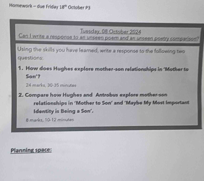 Horework - due Friday 18^(th) October P3 
Tuesday, 08 October 2024 
Can I write a response to an unseen poem and an uniseen poetry comparison? 
Using the skills you have learned, write a response to the following two 
questions: 
1. How does Hughes explore mother-son relationships in ‘Mother to 
Son'? 
24 marks, 30-35 minutes
2. Compare how Hughes and Antrobus explore mother-son 
relationships in ‘Mother to Son’ and ‘Maybe My Most Important 
Identity is Being a S on'. 
8 marks, 10-12 minutes 
Planning space: