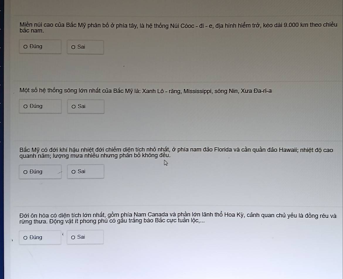 Miền núi cao của Bắc Mỹ phân bố ở phía tây, là hệ thống Núi Cóoc - đi - e, địa hinh hiểm trở, kéo dài 9.000 km theo chiều 
bắc nam. 
Đúng o Sai 
Một số hệ thống sông lớn nhất của Bắc Mỹ là: Xanh Lô - răng, Mississippi, sông Nin, Xưa Đa-ri-a 
O Đúng o Sai 
Bắc Mỹ có đới khí hậu nhiệt đới chiếm diện tích nhỏ nhất, ở phía nam đảo Florida và cần quần đảo Hawaii; nhiệt độ cao 
quanh năm; lượng mưa nhiều nhưng phần bố không đều. 
O Đúng o Sai 
Đới ôn hòa có diện tích lớn nhất, gồm phía Nam Canąda và phần lớn lãnh thổ Hoa Kỳ, cảnh quan chủ yểu là đồng rêu và 
rừng thưa. Động vật ít phong phú có gầu trắng báo Bắc cực tuần lộc,... 
O Đúng o Sai