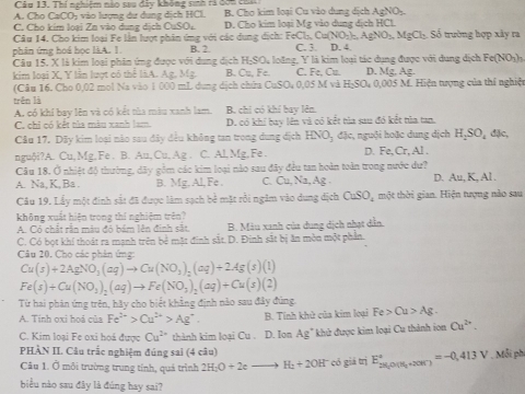 Cầu 13. Thí nghiệm nào sau đây không sinh rà đơn có
A. Cho CaCO; vào lượng dư dung dịch HCl. B. Cho kim loại Cu vào dung dịch AgNO₃.
C. Cho kim loại Zn vào dụng dịch CuSO D. Cho kim loại Mg vào dung dịch HCl
Câu 14, Cho kim loại Fe lằn lượt phân ứng với các dung dịch: FeCl_2 Cu(NO_2)_nAgNO_3.MgCl_2 Số trường hợp xây ra
phin ứng hoá học làA. 1. B. 2 C. 3. D. 4.
Câu 15, X là kim loại phin ứng được với dụng dịch H-SO, loãng, Y là kim loai tác dụng được với dụng dịch Fe (NO_2)
kim loại X, Y lần lượt có thể liA. Ag. Mg. B. Cu, Fe. C. Fe, Cu. D. Mg, Ag.
(Câu 16. Cho 0,02 mol Na vào 1 000 mL dung dịch chứa CuSO, 0,05 M và H_2SO_4 0,005 M. Hiện tượng của thí nghiệ
trên là
A. có khí bay lên và có kết tủa màu xanh lam. B. chi có khí bay lên.
C. chỉ có kết tủa màu xanh lam. D. có khi bay lên và có kết tìa sau đó kết tủa tan,
Câu 17. Dãy kim loại nào sau đây đều không tan trong dung dịch HNO_3 đặc, nguội hoặc dung dịch H_2SO_4 đặc,
nguội?A. Cu, Mg, Fe . B. Au, Cu, Ag . C. Al,Mg,Fe . D. Fe, Cr,Al.
Câu 18. Ở nhiệt độ thường, dây gồm các kim loại nào sau đây đều tan hoàn toàn trong nước dư?
A. Na, K, Ba . B. Mg, Al, Fe . C. Cu Na, Ag D. Au, K, Al .
Câu 19. Lấy một đinh sắt đã được làm sạch bẻ mặt rồi ngăm vào dung dịch CuSO_4 một thời gian. Hiện tượng nào sau
không xuất hiện trong thí nghiệm trên?
A. Có chất rận màu độ bám lên định sắt B. Màu xanh của dung dịch nhạt dẫn.
C. Có bọt khí thoát ra mạnh trên bẻ mặt đinh sắt. D. Đinh sắt bị ăn mòn một phần.
Câu 20. Cho các phân ứng:
Cu(s)+2AgNO_3(aq)to Cu(NO_3)_2(aq)+2Ag(s)(l)
Fe(s)+Cu(NO_3)_2(aq)to Fe(NO_3)_2(aq)+Cu(s)(2)
Từ hai phản ứng trên, hãy cho biết khẳng định nào sau đây đùng.
A. Tinh oxi hoá của Fe^(2+)>Cu^(2+)>Ag^+ B. Tính khử của kim loại Fe>Cu>Ag.
C. Kim loại Fe oxi hoá được Cu^(2+) thành kim loại Cu . D. Ion Ag” khử được kim loại Cu thành ion Cu^(2+).
PHÀN II. Câu trắc nghiệm đúng sai (4 câu) ,Mỗi phi
Câu 1. Ở môi trường trung tính, quá trình 2H_2O+2eto H_2+2OH^- có giá trị E_28,0(Mendarray ^circ =-r)^circ =-0,413V
biểu nào sau đây là đúng hay sai?