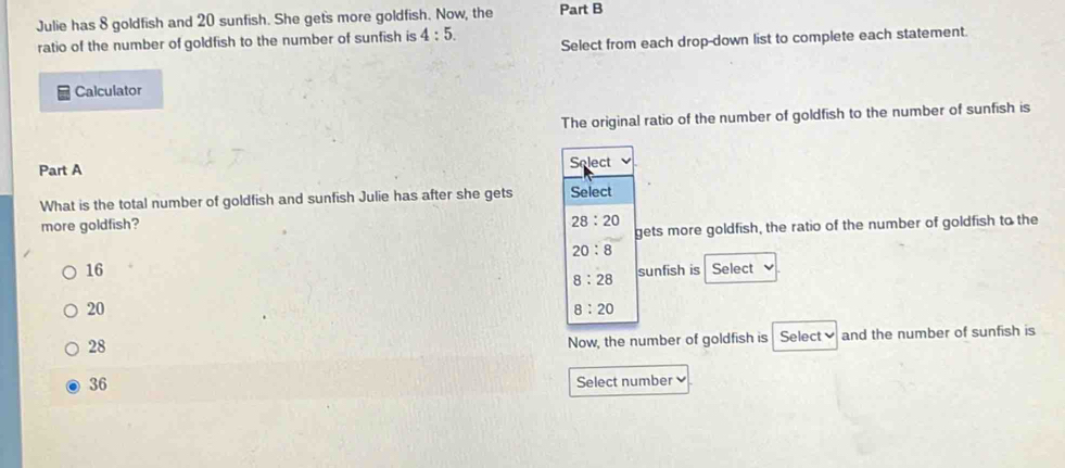 Julie has 8 goldfish and 20 sunfish. She gets more goldfish. Now, the Part B
ratio of the number of goldfish to the number of sunfish is 4:5. Select from each drop-down list to complete each statement.
Calculator
The original ratio of the number of goldfish to the number of sunfish is
Part A
Solect
What is the total number of goldfish and sunfish Julie has after she gets Select
more goldfish? 28:20
gets more goldfish, the ratio of the number of goldfish to the
20:8
16 Select
8:28 sunfish is
20
8:20
28
Now, the number of goldfish is Select and the number of sunfish is
36
Select number