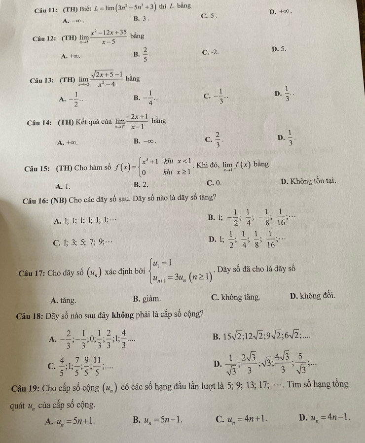 (TH) Biết L=limlimits (3n^2-5n^3+3) thì L bàng D. +∞ .
A. -∞ . B. 3 . C. 5 .
Câu 12: (TH) limlimits _xto 5 (x^2-12x+35)/x-5  bàng
D. 5.
B.
A. +∞.  2/5 . C. -2.
Câu 13: (TH) limlimits _xto -2 (sqrt(2x+5)-1)/x^2-4  bằng
A. - 1/2 .. B. - 1/4 .. C. - 1/3 .. D.  1/3 ..
Câu 14: (TH) Kết quả của limlimits _xto 1^+ (-2x+1)/x-1  bằng
A. +∞. B. -∞ . C.  2/3 . D.  1/3 .
Câu 15: (TH) Cho hàm số f(x)=beginarrayl x^3+1khix<1 0khix≥ 1endarray.. Khi đó, limlimits _xto 1f(x) bằng
A. 1. B. 2. C. 0. D. Không tồn tại.
Câu 16: (NB) Cho các dãy số sau. Dãy số nào là dãy số tăng?
A. 1; 1; 1; 1; 1; 1; … B. 1; - 1/2 ; 1/4 ;- 1/8 ; 1/16 ;...
D. 1;
C. 1; 3; 5; 7; 9;…  1/2 ; 1/4 ; 1/8 ; 1/16 ;...
Câu 17: Cho dãy số (u_n) xác định bởi beginarrayl u_1=1 u_n+1=3u_n(n≥ 1)endarray.. Dãy số đã cho là dãy số
A. tăng. B. giảm. C. không tăng. D. không đổi.
Câu 18: Dãy số nào sau đây không phải là cấp số cộng?
A. - 2/3 ;- 1/3 ;0; 1/3 ; 2/3 ;1; 4/3 ...
B. 15sqrt(2);12sqrt(2);9sqrt(2);6sqrt(2);....
C.  4/5 ;1; 7/5 ; 9/5 ; 11/5 ;...  1/sqrt(3) ; 2sqrt(3)/3 ;sqrt(3); 4sqrt(3)/3 ; 5/sqrt(3) ;...
D.
Câu 19: Cho cấp số cộng (u_n) có các số hạng đầu lần lượt là 5; 9; 13; 17; …. Tìm số hạng tổng
quát u_n của cấp số cộng.
A. u_n=5n+1. B. u_n=5n-1. C. u_n=4n+1. D. u_n=4n-1.