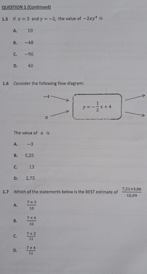 (Continued)
1.5 If x=3 and y=-2 , the value of -2xy^4 is
A. 10
B. -48
C. -96
D. 40
1.6 Consider the following flow diagram:
-4
y=- 1/2 x+4
α
The value of α is
A. -3
B. 5,25
C. 13
D. 2,75
1.7 Which of the statements below is the BEST estimate of  (7,21* 3,86)/10,09 
A.  (7* 3)/10 
B.  (7* 4)/10 
C.  (7* 3)/11 
D.  (7* 4)/11 