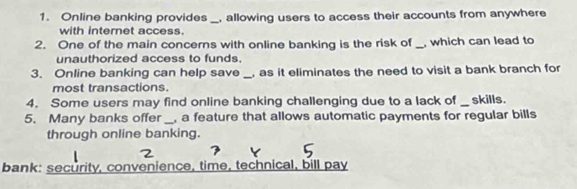 Online banking provides _, allowing users to access their accounts from anywhere 
with internet access. 
2. One of the main concerns with online banking is the risk of_ , which can lead to 
unauthorized access to funds. 
3. Online banking can help save _, as it eliminates the need to visit a bank branch for 
most transactions. 
4. Some users may find online banking challenging due to a lack of _ skills. 
5. Many banks offer _, a feature that allows automatic payments for regular bills 
through online banking. 
bank: security, convenience, time, technical, bill pay