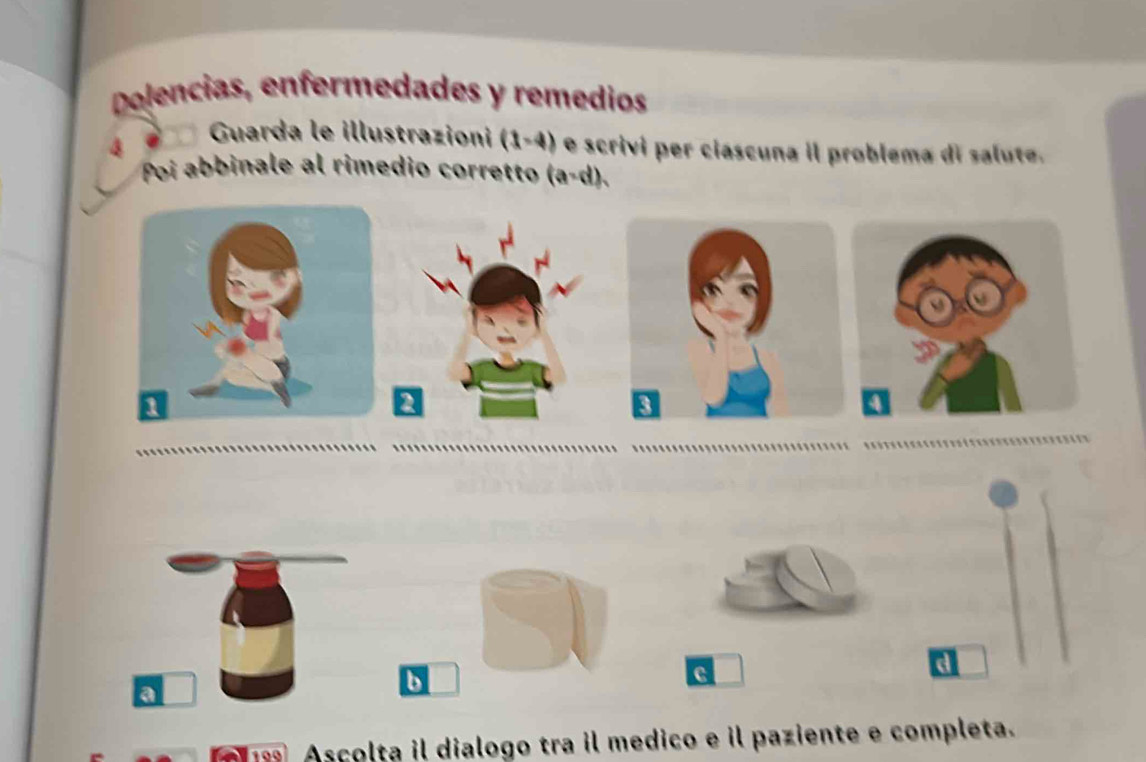 Delencias, enfermedades y remedios 
a Guarda le illustrazioni (1-4) e scriví per ciascuna il problema di salute. 
Poi abbinale al rimedio corretto (a-d). 
a 
b 
c 
d 
18 Ascolta il dialogo tra il medico e il paziente e completa.