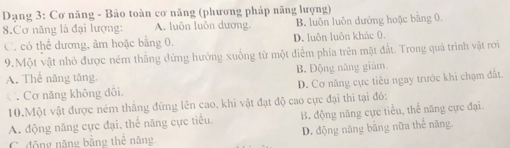 Dạng 3: Cơ năng - Bảo toàn cơ năng (phương pháp năng lượng)
8.Cơ năng là đại lượng: A. luôn luôn dương. B. luôn luôn dường hoặc bằng 0.
C. có thể dương, âm hoặc bằng 0. D. luôn luôn khác 0.
9.Một vật nhỏ được ném thẳng đứng hướng xuống từ một diểm phía trên mặt đất. Trong quá trình vật rơi
A. Thế năng tăng. B. Động năng giảm.
C Cơ năng không đôi. D. Cơ năng cực tiểu ngay trước khi chạm đất.
10.Một vật được ném thắng đứng lên cao, khi vật đạt độ cao cực đại thì tại đó:
A. động năng cực đại, thể năng cực tiểu. B. động năng cực tiểu, thế năng cực đại.
C. động năng bằng thê năng. D. động năng bằng nữa thế năng.