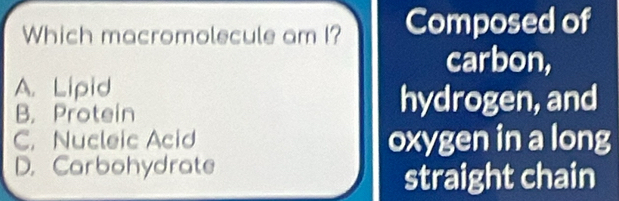 Which macromolecule am I? Composed of
carbon,
A. Lipid
B. Protein hydrogen, and
C. Nucleic Acid oxygen in a long
D. Carbohydrate
straight chain