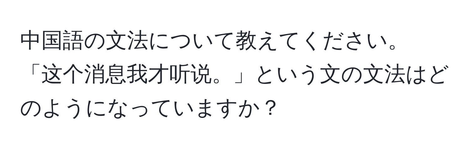 中国語の文法について教えてください。「这个消息我才听说。」という文の文法はどのようになっていますか？