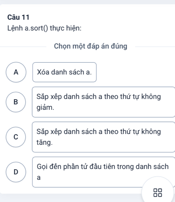 Lệnh a.sort() thực hiện:
Chọn một đáp án đúng
A Xóa danh sách a.
B Sặp xếp danh sách a theo thứ tự không
giảm.
C Sặp xếp danh sách a theo thứ tự không
tǎng.
D Gọi đến phần tử đầu tiên trong danh sách
a