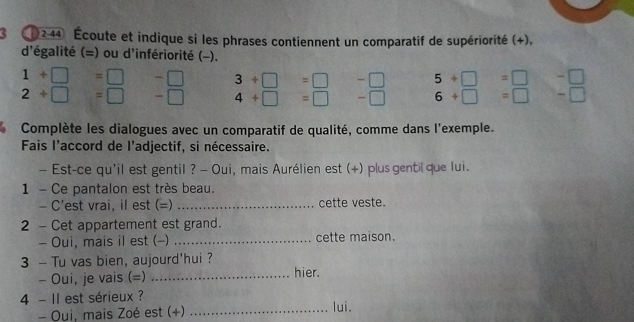 ( 2-44 Écoute et indique si les phrases contiennent un comparatif de supériorité (+), 
d'égalité (=) ou d'infériorité (-).
1+□ =□ -□
3+□ =□ =□
5+□ =□ -□
2+□ =□ -□
4+□ =□ -□
6+□ =□ -□ 
Complète les dialogues avec un comparatif de qualité, comme dans l'exemple. 
Fais l'accord de l'adjectif, si nécessaire. 
- Est-ce qu'il est gentil ? - Oui, mais Aurélien est (+) plus gentil que lui. 
1 - Ce pantalon est très beau. 
- C'est vrai, il est (=) _cette veste. 
2 - Cet appartement est grand. 
- Oui, mais il est (-)_ 
cette maison. 
3 - Tu vas bien, aujourd'hui ? 
- Oui, je vais (=)_ 
hier. 
4 - II est sérieux ? 
- Oui, mais Zoé est (+)_ 
lui.