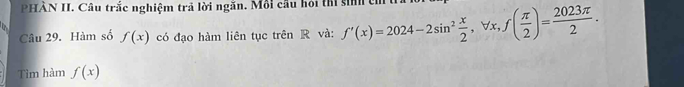 PHẢN II. Câu trắc nghiệm trả lời ngăn. Môi câu hỏi thi sinh có 
Câu 29. Hàm số f(x) có đạo hàm liên tục trên R và: f'(x)=2024-2sin^2 x/2 , forall x, f( π /2 )= 2023π /2 . 
Tìm hàm f(x)