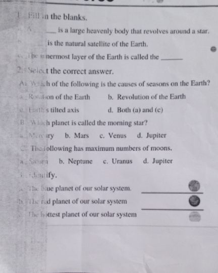 Fill n the blanks.
^_ is a large heavenly body that revolves around a star.
h _is the natural satellite of the Earth.
c he inermost layer of the Earth is called the_
2. Select the correct answer.
An Which of the following is the causes of seasons on the Earth?
Rottion of the Earth b. Revolution of the Earth
c b orth's tilted axis d. Both (a) and (c)
B Which planet is called the morning star?
aMereury b. Mars c. Venus d. Jupiter
C. The following has maximum numbers of moons.
a . Satum b. Neptune c. Uranus d. Jupiter
. i dentify.
T he blue planet of our solar system.
b the red planet of our solar system
The hottest planet of our solar system