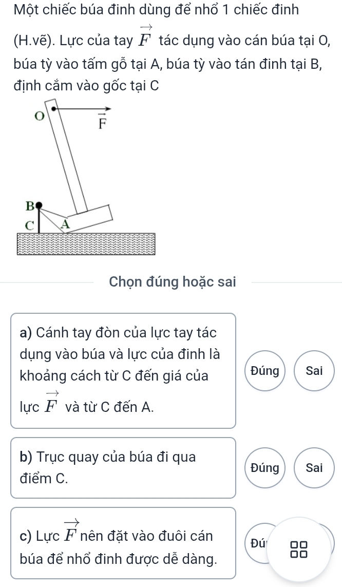 Một chiếc búa đinh dùng để nhổ 1 chiếc đinh
(H.vẽ). Lực của tay vector F tác dụng vào cán búa tại O,
búa tỳ vào tấm gỗ tại A, búa tỳ vào tán đinh tại B,
định cắm vào gốc tại C
Chọn đúng hoặc sai
a) Cánh tay đòn của lực tay tác
dụng vào búa và lực của đinh là
khoảng cách từ C đến giá của Đúng Sai
lực vector F và từ C đến A.
b) Trục quay của búa đi qua
Đúng Sai
điểm C.
c) Lực vector F nên đặt vào đuôi cán Đú
búa để nhổ đinh được dễ dàng.