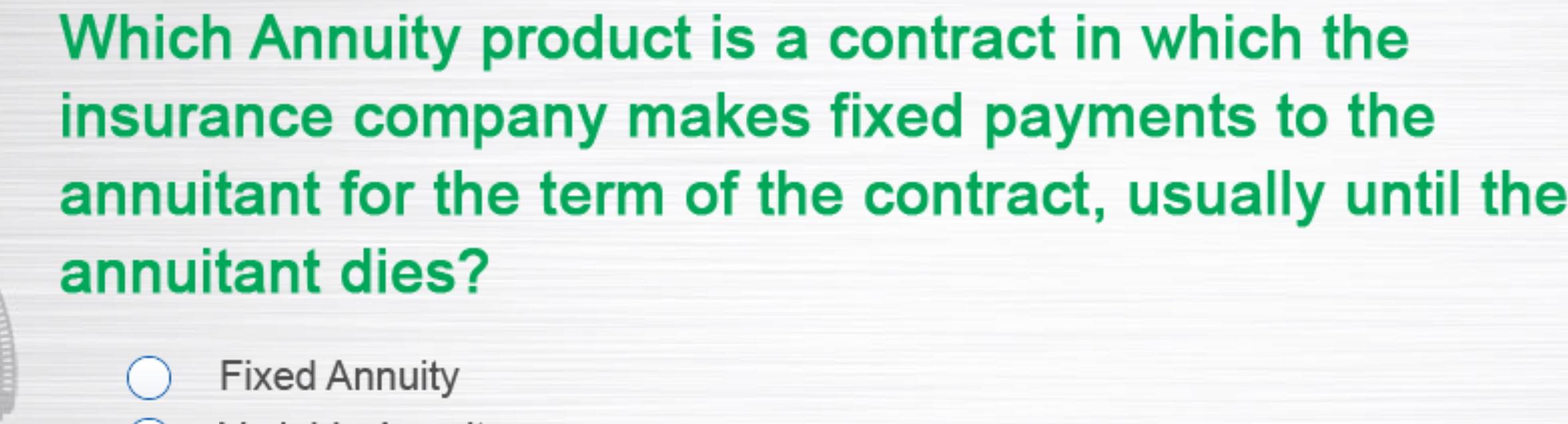 Which Annuity product is a contract in which the 
insurance company makes fixed payments to the 
annuitant for the term of the contract, usually until the 
annuitant dies? 
Fixed Annuity