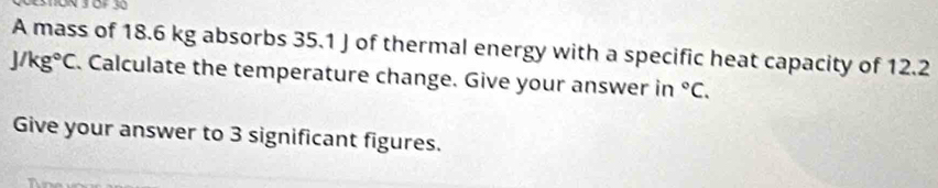 A mass of 18.6 kg absorbs 35.1 J of thermal energy with a specific heat capacity of 12.2
J/kg°C. Calculate the temperature change. Give your answer in°C. 
Give your answer to 3 significant figures.