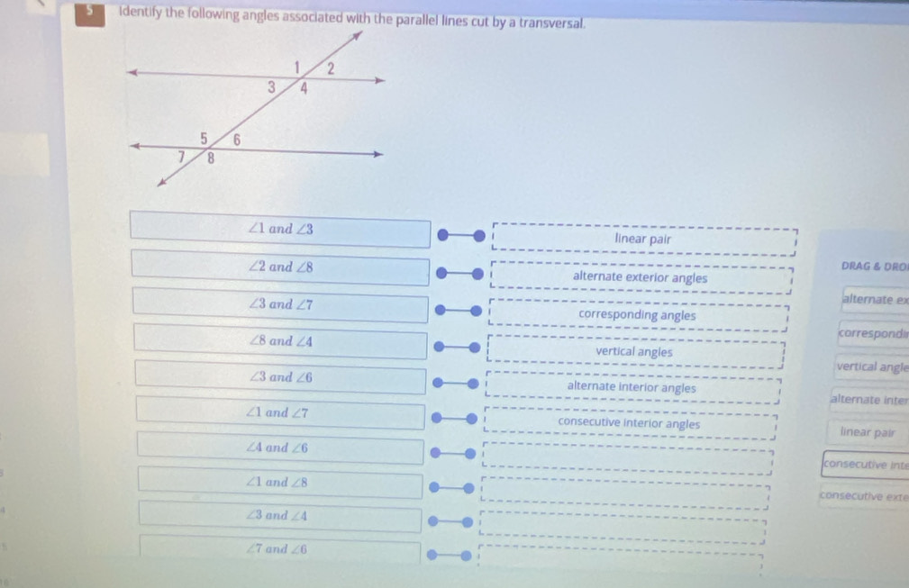 Identify the following angles associated with the parallel lines cut by a transversal.
∠ 1 and ∠ 3 linear pair
DRAG & DRO
∠ 2 and ∠ 8 alternate exterior angles
alternate ex
∠ 3 and ∠ 7 corresponding angles
correspond
∠ 8 and ∠ 4 vertical angles
vertical angle
∠ 3 and ∠ 6 alternate interior angles alternate inte
∠ 1 and ∠ 7 consecutive interior angles linear pair
∠ 4 and ∠ 6
consecutive inte
∠ 1 and ∠ 8 consecutive exte
∠ 3 and ∠ 4
∠ 7 and ∠ 6