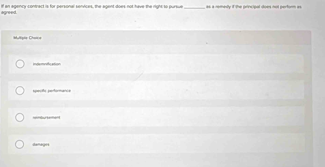 If an agency contract is for personal services, the agent does not have the right to pursue _as a remedy if the principal does not perform as
agreed.
Multiple Choice
indemnification
specific performance
reimbursement
damages