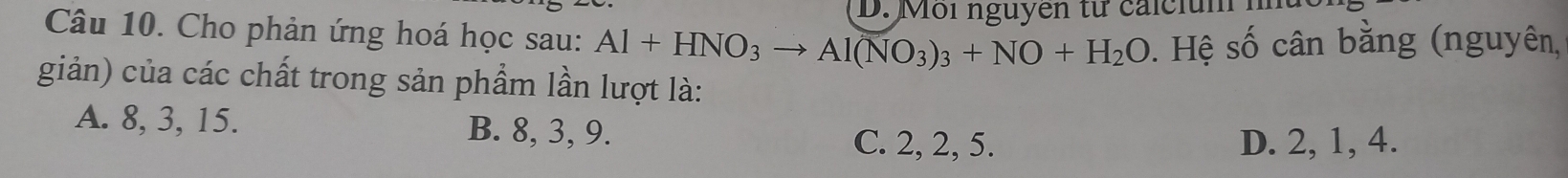 Môi nguyen từ calci m 1
Câu 10. Cho phản ứng hoá học sau: Al+HNO_3to Al(NO_3)_3+NO+H_2O. Hệ số cân bằng (nguyên,
giản) của các chất trong sản phẩm lần lượt là:
A. 8, 3, 15. B. 8, 3, 9. C. 2, 2, 5.
D. 2, 1, 4.