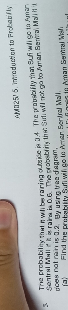 AM025/ 5. Introduction to Probability 
3. The probability that it will be raining outside is 0.4. The probability that Sufi will go to Aman 
Sentral Mall if it is rains is 0.6. The probability that Sufi will not go to Aman Sentral Mall if it 
does not rain is 0.2. By using tree diagram, 
(a) Find the probabilitv Sufi will go to Aman Sentral Mall. 
goes to Aman Sentral Mall