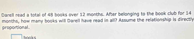 Darell read a total of 48 books over 12 months. After belonging to the book club for 14
months, how many books will Darell have read in all? Assume the relationship is directly 
proportional. 
books