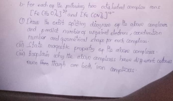 For each of He pollowing too odahedral complox rons 
Ife (tb0)_6]^2t and [Fe(CN)_6]^4-
① Draw He arbit splitting doogram He above complene 
and predict number or unpained eledrons, coordination 
number and geometrical chapo for each comploo 
cln stato magnatic property of He above complexr 
(iu) Eoplain why He above comploxs have different coloue 
even though are bots iron complexes